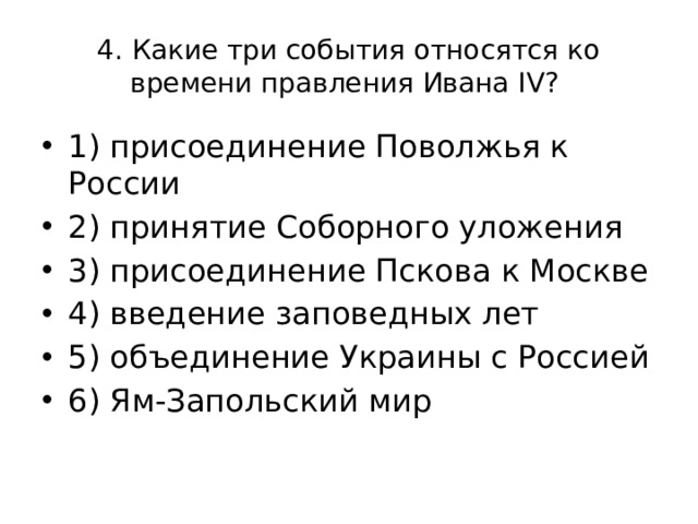 4. Какие три события относятся ко времени правления Ивана IV? 1) присоединение Поволжья к России 2) принятие Соборного уложения 3) присоединение Пскова к Москве 4) введение заповедных лет 5) объединение Украины с Россией 6) Ям-Запольский мир 