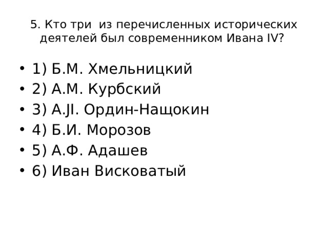 5. Кто три из перечисленных исторических деятелей был современником Ивана IV? 1) Б.М. Хмельницкий 2) А.М. Курбский 3) A.JI. Ордин-Нащокин 4) Б.И. Морозов 5) А.Ф. Адашев 6) Иван Висковатый 