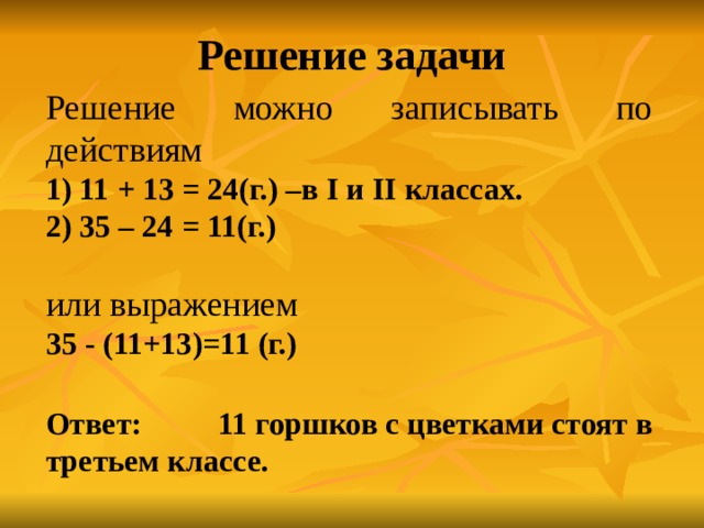 Решение задачи Решение можно записывать по действиям 1) 11 + 13 = 24(г.) –в I и II классах.  2) 35 – 24 = 11(г.) или выражением 35 - (11+13)=11 (г.) Ответ: 11 горшков с цветками стоят в третьем классе. 
