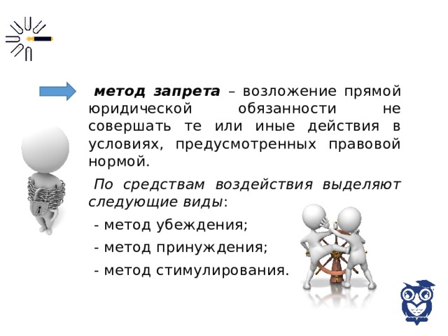 метод запрета – возложение прямой юридической обязанности не совершать те или иные действия в условиях, предусмотренных правовой нормой. По средствам воздействия выделяют следующие виды : - метод убеждения; - метод принуждения; - метод стимулирования. 