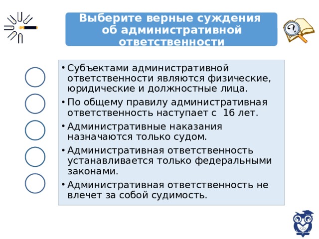 Выберите верные суждения  об административной ответственности Субъектами административной ответственности являются физические, юридические и должностные лица. По общему правилу административная ответственность наступает с 16 лет. Административные наказания назначаются только судом. Административная ответственность устанавливается только федеральными законами. Административная ответственность не влечет за собой судимость. 