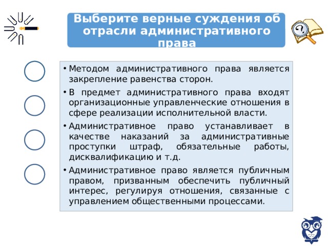 Выберите верные суждения об отрасли административного права Методом административного права является закрепление равенства сторон. В предмет административного права входят организационные управленческие отношения в сфере реализации исполнительной власти. Административное право устанавливает в качестве наказаний за административные проступки штраф, обязательные работы, дисквалификацию и т.д. Административное право является публичным правом, призванным обеспечить публичный интерес, регулируя отношения, связанные с управлением общественными процессами. 