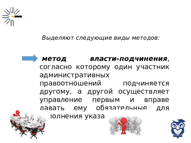 Выделяют следующие виды методов: метод власти-подчинения , согласно которому один участник административных правоотношений подчиняется другому, а другой осуществляет управление первым и вправе давать ему обязательные для исполнения указания; 