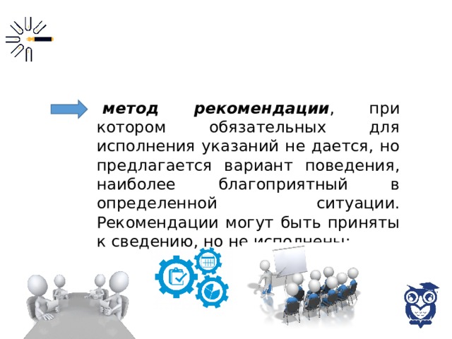 метод рекомендации , при котором обязательных для исполнения указаний не дается, но предлагается вариант поведения, наиболее благоприятный в определенной ситуации. Рекомендации могут быть приняты к сведению, но не исполнены; 