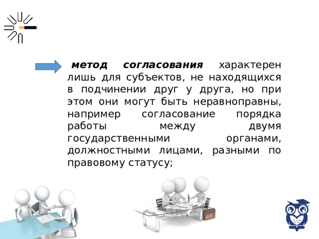 метод согласования характерен лишь для субъектов, не находящихся в подчинении друг у друга, но при этом они могут быть неравноправны, например согласование порядка работы между двумя государственными органами, должностными лицами, разными по правовому статусу; 