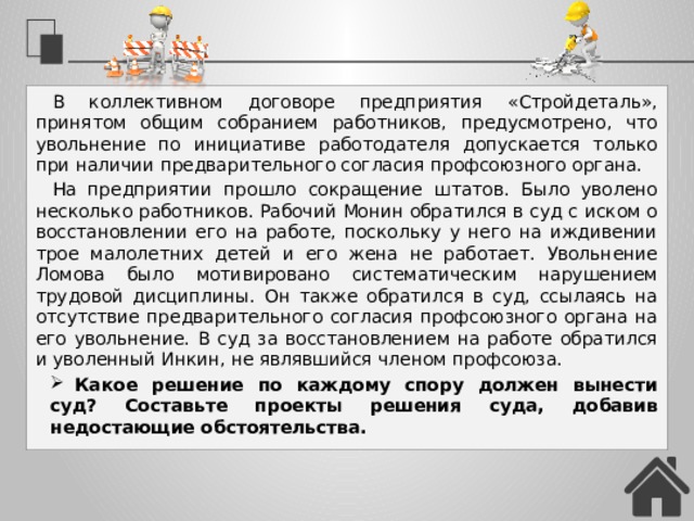 В коллективном договоре предприятия «Стройдеталь», принятом общим собранием работников, предусмотрено, что увольнение по инициативе работодателя допускается только при наличии предварительного согласия профсоюзного органа. На предприятии прошло сокращение штатов. Было уволено несколько работников. Рабочий Монин обратился в суд с иском о восстановлении его на работе, поскольку у него на иждивении трое малолетних детей и его жена не работает. Увольнение Ломова было мотивировано систематическим нарушением трудовой дисциплины. Он также обратился в суд, ссылаясь на отсутствие предварительного согласия профсоюзного органа на его увольнение. В суд за восстановлением на работе обратился и уволенный Инкин, не являвшийся членом профсоюза. Какое решение по каждому спору должен вынести суд? Составьте проекты решения суда, добавив недостающие обстоятельства. 