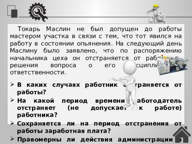 Токарь Маслин не был допущен до работы мастером участка в связи с тем, что тот явился на работу в состоянии опьянения. На следующий день Маслину было заявлено, что по распоряжению начальника цеха он отстраняется от работы до решения вопроса о его дисциплинарной ответственности. В каких случаях работник отстраняется от работы? На какой период времени работодатель отстраняет (не допускает к работе) работника? Сохраняется ли на период отстранения от работы заработная плата? Правомерны ли действия администрации в данной ситуации? 