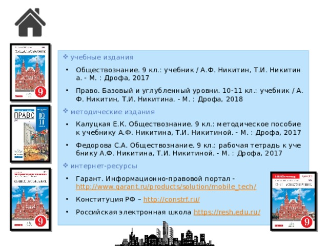 учебные издания Обществознание. 9 кл.: учебник / А.Ф. Никитин, Т.И. Никитина. - М. : Дрофа, 2017 Право. Базовый и углубленный уровни. 10-11 кл.: учебник / А.Ф. Никитин, Т.И. Никитина. - М. : Дрофа, 2018 методические издания Калуцкая Е.К. Обществознание. 9 кл.: методическое пособие к учебнику А.Ф. Никитина, Т.И. Никитиной. - М. : Дрофа, 2017 Федорова С.А. Обществознание. 9 кл.: рабочая тетрадь к учебнику А.Ф. Никитина, Т.И. Никитиной. - М. : Дрофа, 2017 интернет-ресурсы Гарант. Информационно-правовой портал - http://www.garant.ru/products/solution/mobile_tech / Конституция РФ – http://constrf.ru / Российская электронная школа https://resh.edu.ru /  