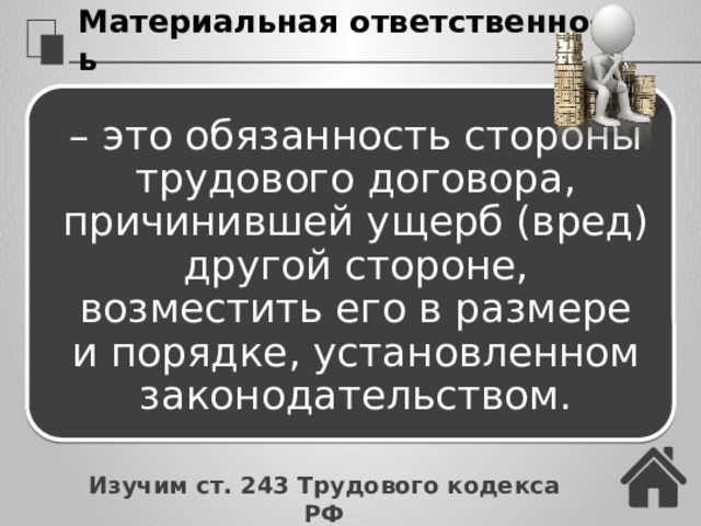 Материальная ответственность – это обязанность стороны трудового договора, причинившей ущерб (вред) другой стороне, возместить его в размере и порядке, установленном законодательством. Изучим ст. 243 Трудового кодекса РФ 