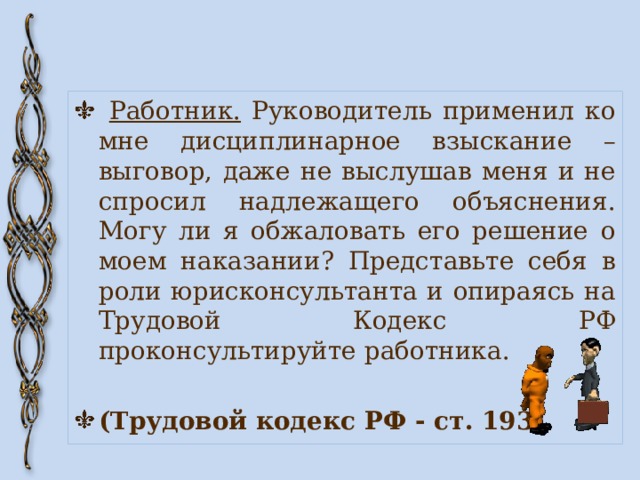  Работник. Руководитель применил ко мне дисциплинарное взыскание – выговор, даже не выслушав меня и не спросил надлежащего объяснения. Могу ли я обжаловать его решение о моем наказании? Представьте себя в роли юрисконсультанта и опираясь на Трудовой Кодекс РФ проконсультируйте работника. (Трудовой кодекс РФ - ст. 193) 