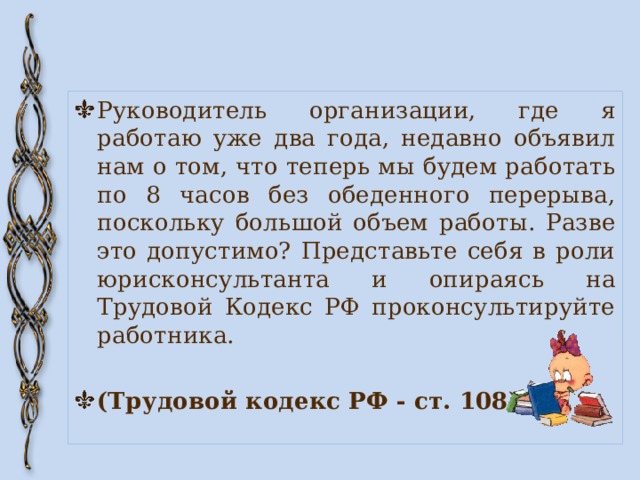 Руководитель организации, где я работаю уже два года, недавно объявил нам о том, что теперь мы будем работать по 8 часов без обеденного перерыва, поскольку большой объем работы. Разве это допустимо? Представьте себя в роли юрисконсультанта и опираясь на Трудовой Кодекс РФ проконсультируйте работника. (Трудовой кодекс РФ - ст. 108) 