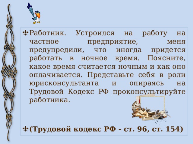 Работник. Устроился на работу на частное предприятие, меня предупредили, что иногда придется работать в ночное время. Поясните, какое время считается ночным и как оно оплачивается. Представьте себя в роли юрисконсультанта и опираясь на Трудовой Кодекс РФ проконсультируйте работника. (Трудовой кодекс РФ - ст. 96, ст. 154) 