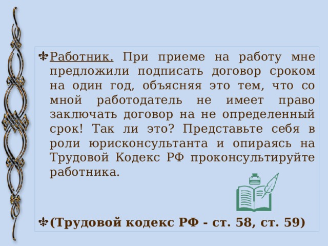 Работник. При приеме на работу мне предложили подписать договор сроком на один год, объясняя это тем, что со мной работодатель не имеет право заключать договор на не определенный срок! Так ли это? Представьте себя в роли юрисконсультанта и опираясь на Трудовой Кодекс РФ проконсультируйте работника. (Трудовой кодекс РФ - ст. 58, ст. 59) 