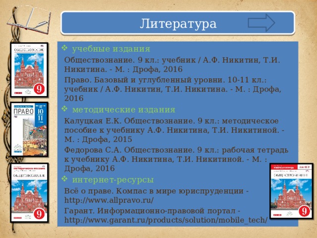 Литература учебные издания Обществознание. 9 кл.: учебник / А.Ф. Никитин, Т.И. Никитина. - М. : Дрофа, 2016 Право. Базовый и углубленный уровни. 10-11 кл.: учебник / А.Ф. Никитин, Т.И. Никитина. - М. : Дрофа, 2016 методические издания Калуцкая Е.К. Обществознание. 9 кл.: методическое пособие к учебнику А.Ф. Никитина, Т.И. Никитиной. - М. : Дрофа, 2015 Федорова С.А. Обществознание. 9 кл.: рабочая тетрадь к учебнику А.Ф. Никитина, Т.И. Никитиной. - М. : Дрофа, 2016 интернет-ресурсы Всё о праве. Компас в мире юриспруденции - http://www.allpravo.ru/ Гарант. Информационно-правовой портал - http://www.garant.ru/products/solution/mobile_tech/  