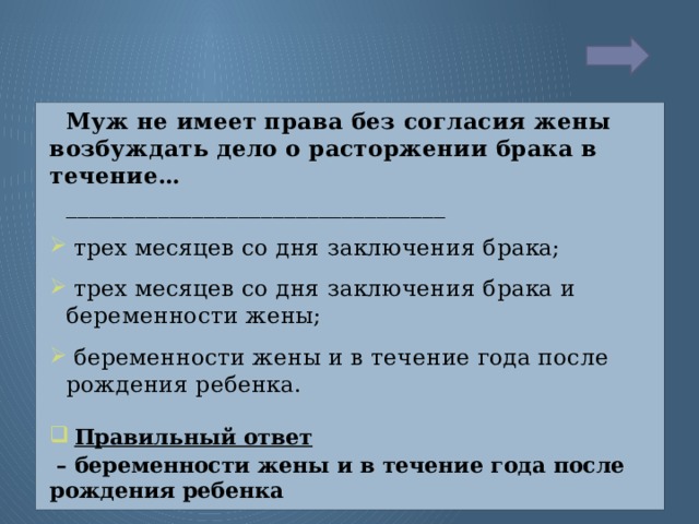 Муж не имеет права без согласия жены возбуждать дело о расторжении брака в течение… _________________________________  трех месяцев со дня заключения брака;  трех месяцев со дня заключения брака и беременности жены;  беременности жены и в течение года после рождения ребенка.  Правильный ответ  – беременности жены и в течение года после рождения ребенка  