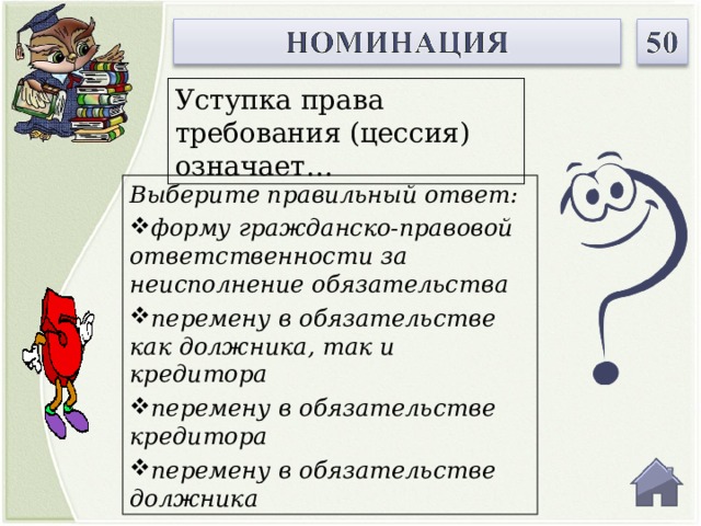 Уступка права требования (цессия) означает… Выберите правильный ответ: форму гражданско-правовой ответственности за неисполнение обязательства перемену в обязательстве как должника, так и кредитора перемену в обязательстве кредитора перемену в обязательстве должника  