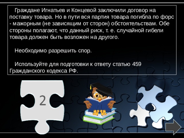 Граждане Игнатьев и Концевой заключили договор на поставку товара. Но в пути вся партия товара погибла по форс - мажорным (не зависящим от сторон) обстоятельствам. Обе стороны полагают, что данный риск, т. е. случайной гибели товара должен быть возложен на другого. Необходимо разрешить спор. Используйте для подготовки к ответу статью 459 Гражданского кодекса РФ. 