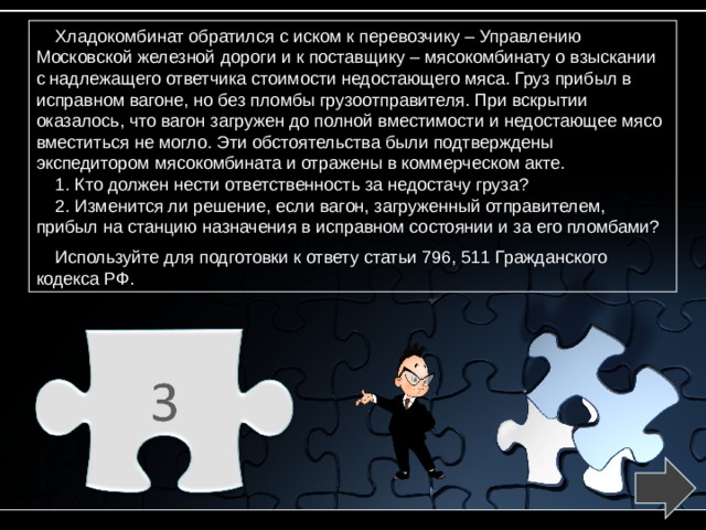 Хладокомбинат обратился с иском к перевозчику – Управлению Московской железной дороги и к поставщику – мясокомбинату о взыскании с надлежащего ответчика стоимости недостающего мяса. Груз прибыл в исправном вагоне, но без пломбы грузоотправителя. При вскрытии оказалось, что вагон загружен до полной вместимости и недостающее мясо вместиться не могло. Эти обстоятельства были подтверждены экспедитором мясокомбината и отражены в коммерческом акте. 1. Кто должен нести ответственность за недостачу груза? 2. Изменится ли решение, если вагон, загруженный отправителем, прибыл на станцию назначения в исправном состоянии и за его пломбами? Используйте для подготовки к ответу статьи 796, 511 Гражданского кодекса РФ. 