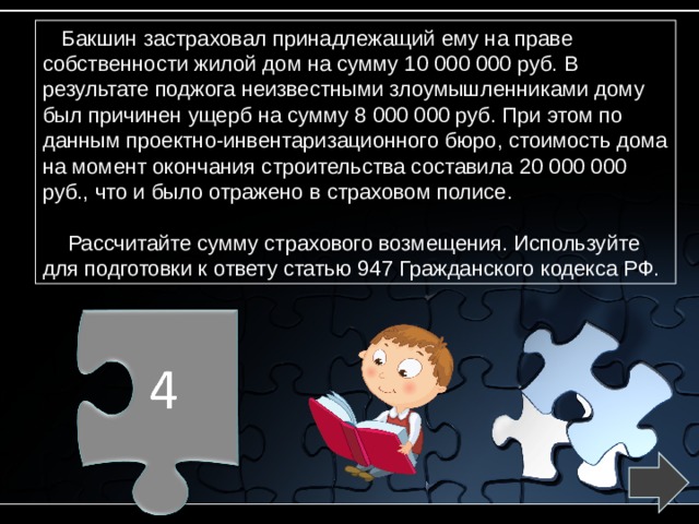 Бакшин застраховал принадлежащий ему на праве собственности жилой дом на сумму 10 000 000 руб. В результате поджога неизвестными злоумышленниками дому был причинен ущерб на сумму 8 000 000 руб. При этом по данным проектно-инвентаризационного бюро, стоимость дома на момент окончания строительства составила 20 000 000 руб., что и было отражено в страховом полисе.  Рассчитайте сумму страхового возмещения. Используйте для подготовки к ответу статью 947 Гражданского кодекса РФ. 