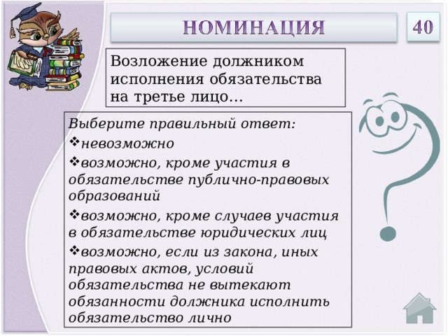 Возложение должником исполнения обязательства на третье лицо… Выберите правильный ответ: невозможно возможно, кроме участия в обязательстве публично-правовых образований возможно, кроме случаев участия в обязательстве юридических лиц возможно, если из закона, иных правовых актов, условий обязательства не вытекают обязанности должника исполнить обязательство лично  