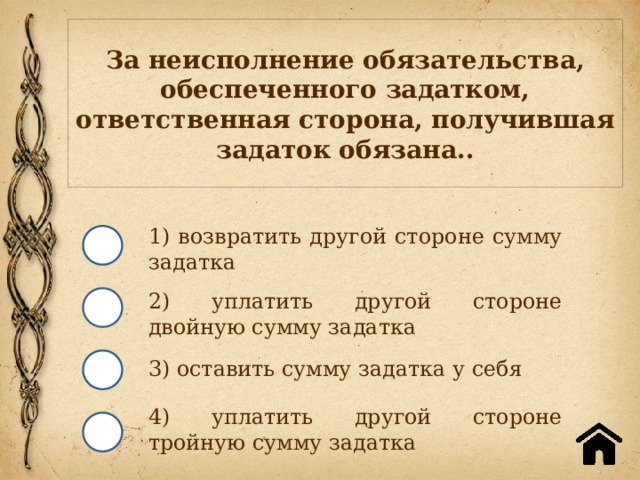 За неисполнение обязательства, обеспеченного задатком, ответственная сторона, получившая задаток обязана.. 1) возвратить другой стороне сумму задатка 2) уплатить другой стороне двойную сумму задатка 3) оставить сумму задатка у себя 4) уплатить другой стороне тройную сумму задатка 