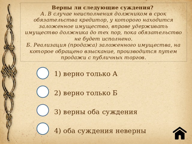 Верны ли следующие суждения?  А. В случае неисполнения должником в срок обязательства кредитор, у которого находится заложенное имущество, вправе удерживать имущество должника до тех пор, пока обязательство не будет исполнено.  Б. Реализация (продажа) заложенного имущества, на которое обращено взыскание, производится путем продажи с публичных торгов. 1) верно только А 2) верно только Б 3) верны оба суждения 4) оба суждения неверны 