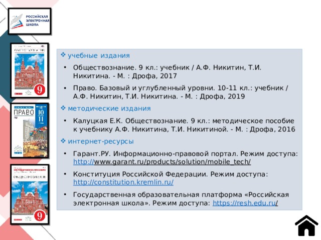 учебные издания Обществознание. 9 кл.: учебник / А.Ф. Никитин, Т.И. Никитина. - М. : Дрофа, 2017 Право. Базовый и углубленный уровни. 10-11 кл.: учебник / А.Ф. Никитин, Т.И. Никитина. - М. : Дрофа, 2019 методические издания Калуцкая Е.К. Обществознание. 9 кл.: методическое пособие к учебнику А.Ф. Никитина, Т.И. Никитиной. - М. : Дрофа, 2016 интернет-ресурсы Гарант.РУ. Информационно-правовой портал. Режим доступа: http:// www.garant.ru/products/solution/mobile_tech/  Конституция Российской Федерации. Режим доступа: http://constitution.kremlin.ru / Государственная образовательная платформа «Российская электронная школа». Режим доступа: https ://resh.edu.ru /  28 