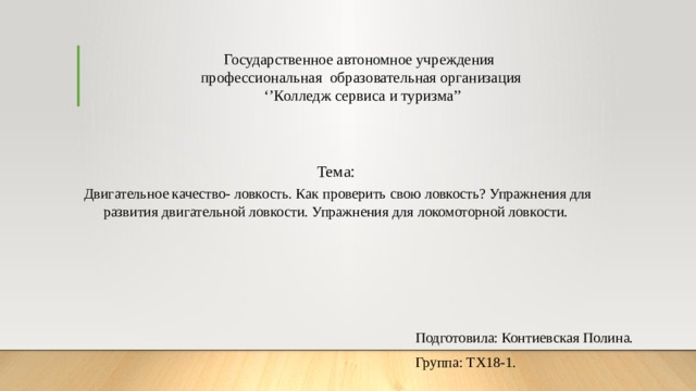 Государственное автономное учреждения  профессиональная образовательная организация  ‘’Колледж сервиса и туризма’’ Тема:  Двигательное качество- ловкость. Как проверить свою ловкость? Упражнения для развития двигательной ловкости. Упражнения для локомоторной ловкости. Подготовила: Контиевская Полина. Группа: ТХ18-1. 