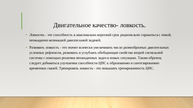 Двигательное качество- ловкость. Ловкость  - это способность в максимально короткий срок рационально справиться с новой, неожиданно возникшей двигательной задачей. Развивать ловкость - это значит всячески увеличивать число разнообразных двигательных условных рефлексов, развивать и углублять обобщающие свойства второй сигнальной системы с помощью решения неожиданных задач в новых ситуациях. Таким образом, следует добиваться улучшения способности ЦНС к образованию и синтезированию временных связей. Тренировать ловкость - это повышать тренированность ЦНС. 