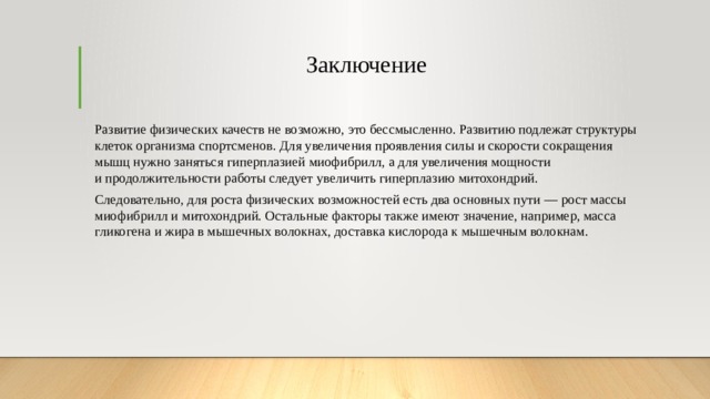Заключение   Развитие физических качеств не возможно, это бессмысленно. Развитию подлежат структуры клеток организма спортсменов. Для увеличения проявления силы и скорости сокращения мышц нужно заняться гиперплазией миофибрилл, а для увеличения мощности и продолжительности работы следует увеличить гиперплазию митохондрий. Следовательно, для роста физических возможностей есть два основных пути — рост массы миофибрилл и митохондрий. Остальные факторы также имеют значение, например, масса гликогена и жира в мышечных волокнах, доставка кислорода к мышечным волокнам. 