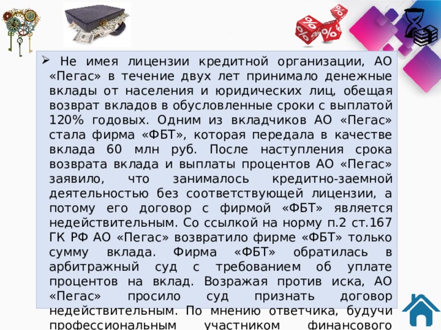  Не имея лицензии кредитной организации, АО «Пегас» в течение двух лет принимало денежные вклады от населения и юридических лиц, обещая возврат вкладов в обусловленные сроки с выплатой 120% годовых. Одним из вкладчиков АО «Пегас» стала фирма «ФБТ», которая передала в качестве вклада 60 млн руб. После наступления срока возврата вклада и выплаты процентов АО «Пегас» заявило, что занималось кредитно-заемной деятельностью без соответствующей лицензии, а потому его договор с фирмой «ФБТ» является недействительным. Со ссылкой на норму п.2 ст.167 ГК РФ АО «Пегас» возвратило фирме «ФБТ» только сумму вклада. Фирма «ФБТ» обратилась в арбитражный суд с требованием об уплате процентов на вклад. Возражая против иска, АО «Пегас» просило суд признать договор недействительным. По мнению ответчика, будучи профессиональным участником финансового рынка, фирма «ФБТ» знала или должна была знать о незаконности сделок АО «Пегас» по привлечению вкладов.  Для ответа используйте статью 168, 167, 395 Гражданского кодекса РФ. 