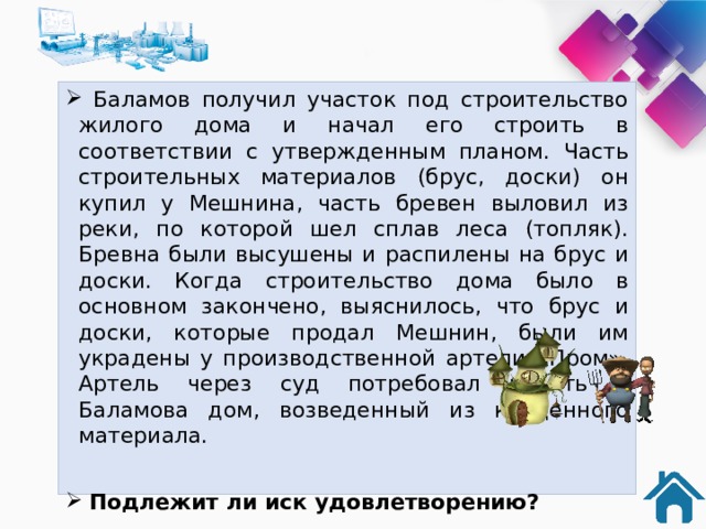  Баламов получил участок под строительство жилого дома и начал его строить в соответствии с утвержденным планом. Часть строительных материалов (брус, доски) он купил у Мешнина, часть бревен выловил из реки, по которой шел сплав леса (топляк). Бревна были высушены и распилены на брус и доски. Когда строительство дома было в основном закончено, выяснилось, что брус и доски, которые продал Мешнин, были им украдены у производственной артели «Пром». Артель через суд потребовал изъять у Баламова дом, возведенный из краденного материала.  Подлежит ли иск удовлетворению?   Для ответа используйте статью 301, 302, 1064 Гражданского кодекса РФ. 