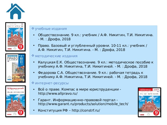 учебные издания Обществознание. 9 кл.: учебник / А.Ф. Никитин, Т.И. Никитина. - М. : Дрофа, 2018 Право. Базовый и углубленный уровни. 10-11 кл.: учебник / А.Ф. Никитин, Т.И. Никитина. - М. : Дрофа, 2018 методические издания Калуцкая Е.К. Обществознание. 9 кл.: методическое пособие к учебнику А.Ф. Никитина, Т.И. Никитиной. - М. : Дрофа, 2018 Федорова С.А. Обществознание. 9 кл.: рабочая тетрадь к учебнику А.Ф. Никитина, Т.И. Никитиной. - М. : Дрофа, 2018 интернет-ресурсы Всё о праве. Компас в мире юриспруденции - http://www.allpravo.ru/ Гарант. Информационно-правовой портал - http://www.garant.ru/products/solution/mobile_tech/ Конституция РФ – http://constrf.ru/ 29 