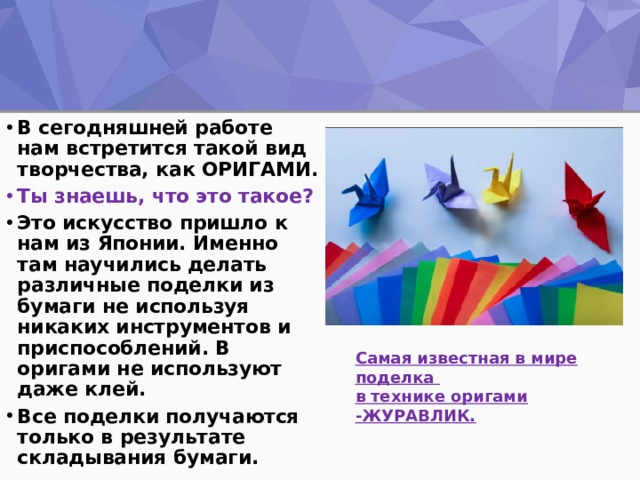 В сегодняшней работе нам встретится такой вид творчества, как ОРИГАМИ. Ты знаешь, что это такое? Это искусство пришло к нам из Японии. Именно там научились делать различные поделки из бумаги не используя никаких инструментов и приспособлений. В оригами не используют даже клей. Все поделки получаются только в результате складывания бумаги. Самая известная в мире поделка в технике оригами -ЖУРАВЛИК. 