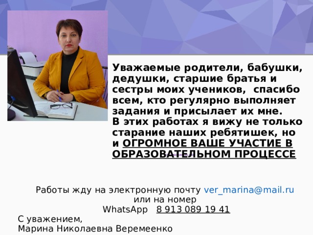    Уважаемые родители, бабушки, дедушки, старшие братья и сестры моих учеников, спасибо всем, кто регулярно выполняет задания и присылает их мне.  В этих работах я вижу не только старание наших ребятишек, но и ОГРОМНОЕ ВАШЕ УЧАСТИЕ В ОБРАЗОВАТЕЛЬНОМ ПРОЦЕССЕ          Работы жду на электронную почту ver_marina@mail.ru   или на номер  WhatsApp 8 913 089 19 41 C уважением,  Марина Николаевна Веремеенко     СПАСИБО ВАМ ЗА ЭТО! 