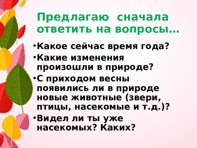 Предлагаю сначала ответить на вопросы… Какое сейчас время года? Какие изменения произошли в природе? С приходом весны появились ли в природе новые животные (звери, птицы, насекомые и т.д.)? Видел ли ты уже насекомых? Каких? 