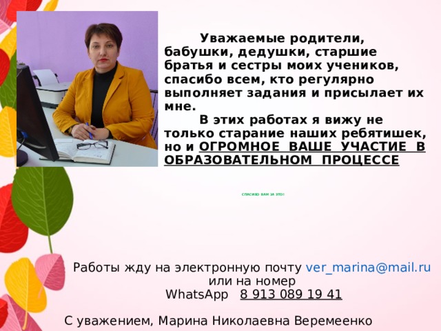     Уважаемые родители, бабушки, дедушки, старшие братья и сестры моих учеников, спасибо всем, кто регулярно выполняет задания и присылает их мне.  В этих работах я вижу не только старание наших ребятишек, но и ОГРОМНОЕ ВАШЕ УЧАСТИЕ В ОБРАЗОВАТЕЛЬНОМ ПРОЦЕССЕ        СПАСИБО ВАМ ЗА ЭТО!       Работы жду на электронную почту ver_marina@mail.ru   или на номер  WhatsApp 8 913 089 19 41 C уважением, Марина Николаевна Веремеенко 