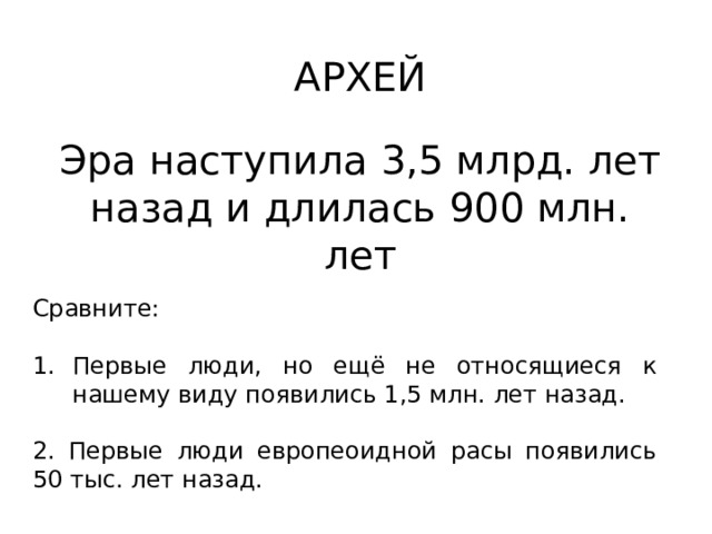 АРХЕЙ Эра наступила 3,5 млрд. лет назад и длилась 900 млн. лет Сравните: Первые люди, но ещё не относящиеся к нашему виду появились 1,5 млн. лет назад. 2. Первые люди европеоидной расы появились 50 тыс. лет назад. 