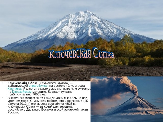 Ключевска́я Со́пка  ( Ключевской вулкан ) — действующий  стратовулкан  на востоке полуострова  Камчатка . Является самым высоким активным вулканом на  Евразийском  материке. Возраст вулкана приблизительно 7000 лет. Высота его меняется от 4750 до 4850 м и больше над уровнем моря. С момента последнего извержения (15 августа 2013 г.) его высота составляет 4835 м. Ключевская Сопка — высочайшая вершина российского Дальнего Востока и всей азиатской части России. 
