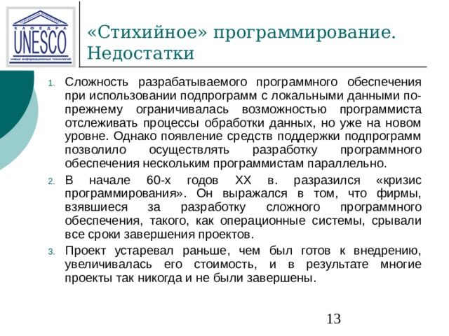 Сложность разрабатываемого программного обеспечения при использовании подпрограмм с локальными данными по-прежнему ограничивалась возможностью программиста отслеживать процессы обработки данных, но уже на новом уровне. Однако появление средств поддержки подпрограмм позволило осуществлять разработку программного обеспечения нескольким программистам параллельно. В начале 60-х годов XX в. разразился «кризис программирования». Он выражался в том, что фирмы, взявшиеся за разработку сложного программного обеспечения, такого, как операционные системы, срывали все сроки завершения проектов. Проект устаревал раньше, чем был готов к внедрению, увеличивалась его стоимость, и в результате многие проекты так никогда и не были завершены. 