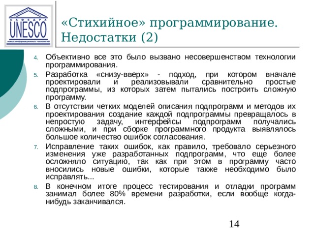 Объективно все это было вызвано несовершенством технологии программирования. Разработка «снизу-вверх» - подход, при котором вначале проектировали и реализовывали сравнительно простые подпрограммы, из которых затем пытались построить сложную программу. В отсутствии четких моделей описания подпрограмм и методов их проектирования создание каждой подпрограммы превращалось в непростую задачу, интерфейсы подпрограмм получались сложными, и при сборке программного продукта выявлялось большое количество ошибок согласования. Исправление таких ошибок, как правило, требовало серьезного изменения уже разработанных подпрограмм, что еще более осложняло ситуацию, так как при этом в программу часто вносились новые ошибки, которые также необходимо было исправлять... В конечном итоге процесс тестирования и отладки программ занимал более 80% времени разработки, если вообще когда-нибудь заканчивался. 