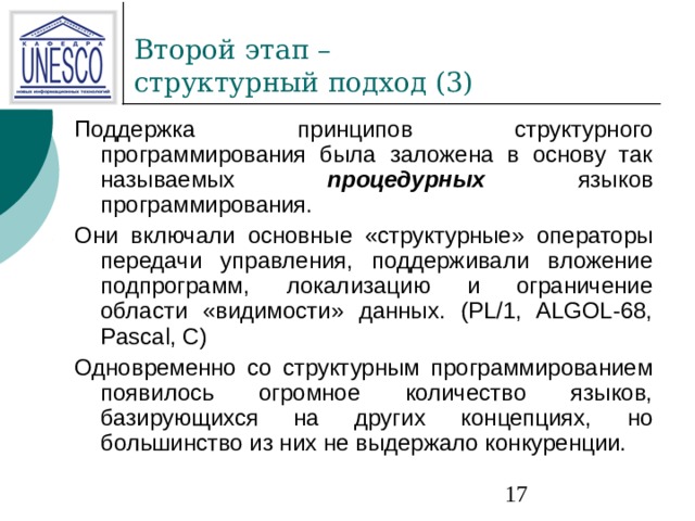 Поддержка принципов структурного программирования была заложена в основу так называемых процедурных  языков программирования. Они включали основные «структурные» операторы передачи управления, поддерживали вложение подпрограмм, локализацию и ограничение области «видимости» данных. (PL/1, ALGOL-68, Pascal, С) Одновременно со структурным программированием появилось огромное количество языков, базирующихся на других концепциях, но большинство из них не выдержало конкуренции. 