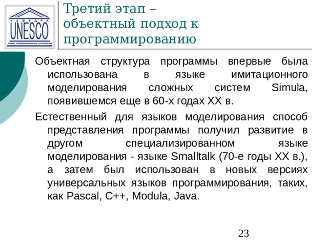 Объектная структура программы впервые была использована в языке имитационного моделирования сложных систем Simula, появившемся еще в 60-х годах XX в. Естественный для языков моделирования способ представления программы получил развитие в другом специализированном языке моделирования - языке Smalltalk (70-е годы XX в.), а затем был использован в новых версиях универсальных языков программирования, таких, как Pascal, C++, Modula, Java. 