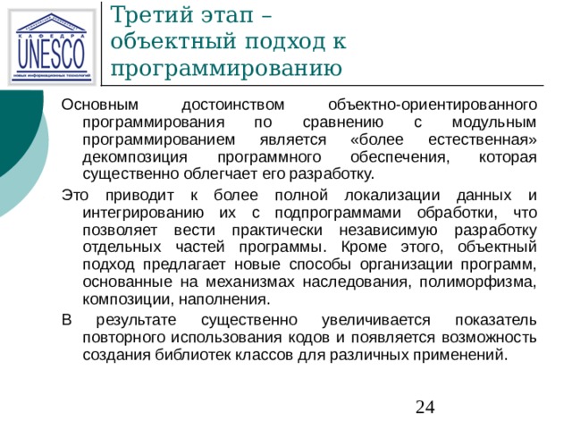 Основным достоинством объектно-ориентированного программирования по сравнению с модульным программированием является «более естественная» декомпозиция программного обеспечения, которая существенно облегчает его разработку. Это приводит к более полной локализации данных и интегрированию их с подпрограммами обработки, что позволяет вести практически независимую разработку отдельных частей программы. Кроме этого, объектный подход предлагает новые способы организации программ, основанные на механизмах наследования, полиморфизма, композиции, наполнения. В результате существенно увеличивается показатель повторного использования кодов и появляется возможность создания библиотек классов для различных применений. 