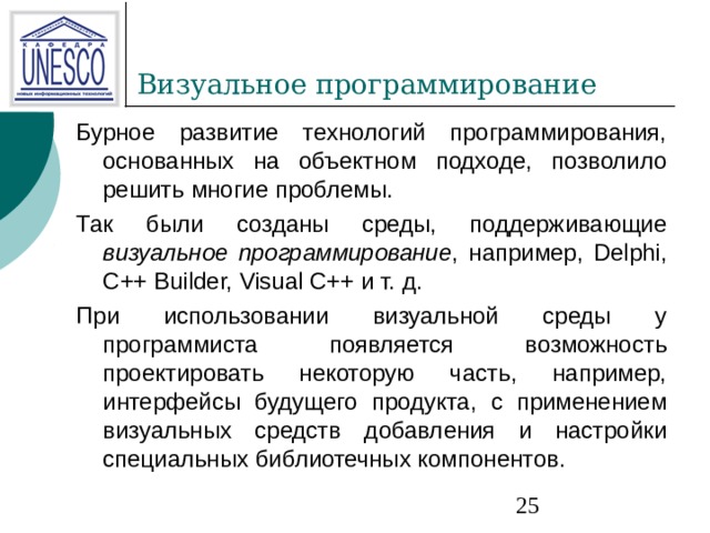 Бурное развитие технологий программирования, основанных на объектном подходе, позволило решить многие проблемы. Так были созданы среды, поддерживающие визуальное программирование , например, Delphi, C++ Builder, Visual C++ и т. д. При использовании визуальной среды у программиста появляется возможность проектировать некоторую часть, например, интерфейсы будущего продукта, с применением визуальных средств добавления и настройки специальных библиотечных компонентов. 