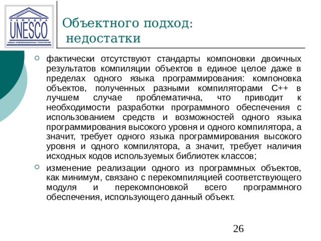фактически отсутствуют стандарты компоновки двоичных результатов компиляции объектов в единое целое даже в пределах одного языка программирования: компоновка объектов, полученных разными компиляторами C++ в лучшем случае проблематична, что приводит к необходимости разработки программного обеспечения с использованием средств и возможностей одного языка программирования высокого уровня и одного компилятора, а значит, требует одного языка программирования высокого уровня и одного компилятора, а значит, требует наличия исходных кодов используемых библиотек классов; изменение реализации одного из программных объектов, как минимум, связано с перекомпиляцией соответствующего модуля и перекомпоновкой всего программного обеспечения, использующего данный объект. 