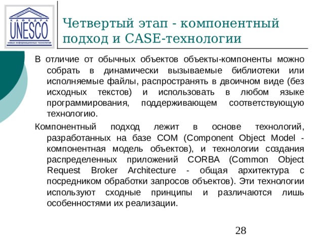 В отличие от обычных объектов объекты-компоненты можно собрать в динамически вызываемые библиотеки или исполняемые файлы, распространять в двоичном виде (без исходных текстов) и использовать в любом языке программирования, поддерживающем соответствующую технологию. Компонентный подход лежит в основе технологий, разработанных на базе COM (Component Object Model - компонентная модель объектов), и технологии создания распределенных приложений CORBA (Common Object Request Broker Architecture - общая архитектура с посредником обработки запросов объектов). Эти технологии используют сходные принципы и различаются лишь особенностями их реализации. 