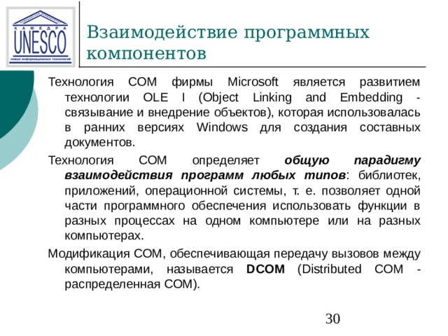 Технология СОМ фирмы Microsoft является развитием технологии OLE I (Object Linking and Embedding - связывание и внедрение объектов), которая использовалась в ранних версиях Windows для создания составных документов. Технология СОМ определяет общую парадигму взаимодействия программ любых типов : библиотек, приложений, операционной системы, т. е. позволяет одной части программного обеспечения использовать функции в разных процессах на одном компьютере или на разных компьютерах. Модификация СОМ, обеспечивающая передачу вызовов между компьютерами, называется DCOM (Distributed COM - распределенная СОМ). 