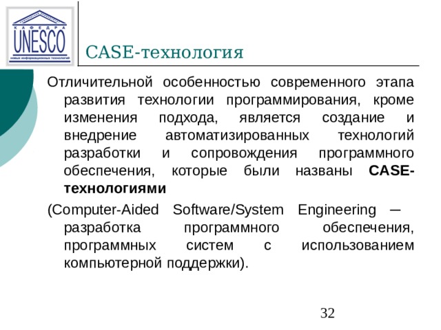 CASE- технология Отличительной особенностью современного этапа развития технологии программирования, кроме изменения подхода, является создание и внедрение автоматизированных технологий разработки и сопровождения программного обеспечения, которые были названы CASE-технологиями  (Computer-Aided Software/System Engineering ─ разработка программного обеспечения, программных систем с использованием компьютерной поддержки). 