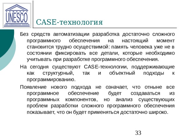 CASE- технология Без средств автоматизации разработка достаточно сложного программного обеспечения на настоящий момент становится трудно осуществимой: память человека уже не в состоянии фиксировать все детали, которые необходимо учитывать при разработке программного обеспечения. На сегодня существуют CASE-технологии, поддерживающие как структурный, так и объектный подходы к программированию. Появление нового подхода не означает, что отныне все программное обеспечение будет создаваться из программных компонентов, но анализ существующих проблем разработки сложного программного обеспечения показывает, что он будет применяться достаточно широко. 